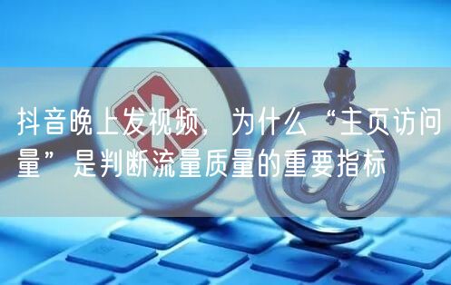 抖音晚上发视频，为什么“主页访问量”是判断流量质量的重要指标