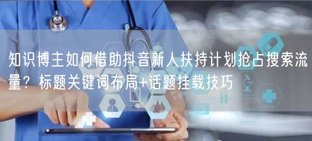 知识博主如何借助抖音新人扶持计划抢占搜索流量？标题关键词布局+话题挂载技巧