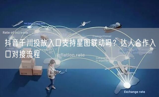 抖音千川投放入口支持星图联动吗?达人合作入口对接流程