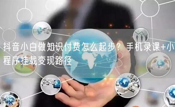 抖音小白做知识付费怎么起步?手机录课+小程序挂载变现路径