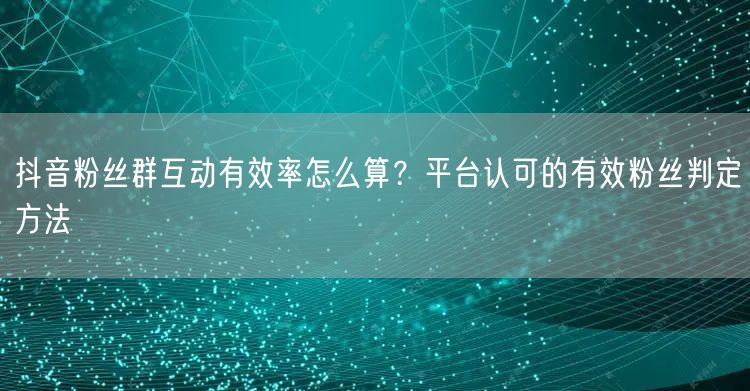 抖音粉丝群互动有效率怎么算？平台认可的有效粉丝判定方法