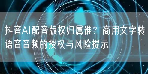 抖音AI配音版权归属谁？商用文字转语音音频的授权与风险提示