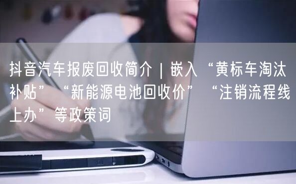 抖音汽车报废回收简介｜嵌入“黄标车淘汰补贴”“新能源电池回收价”“注销流程线上办
