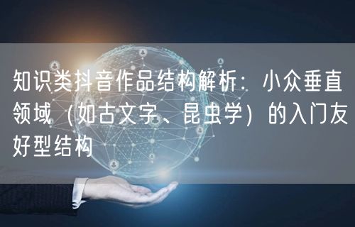 知识类抖音作品结构解析：小众垂直领域（如古文字、昆虫学）的入门友好型结构