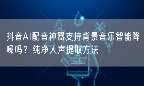 抖音AI配音神器支持背景音乐智能降噪吗？纯净人声提取方法