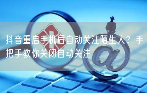 抖音重启手机后自动关注陌生人?手把手教你关闭自动关注
