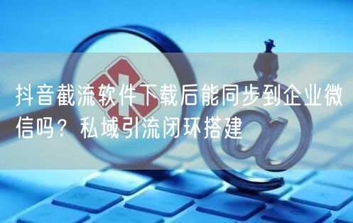 抖音截流软件下载后能同步到企业微信吗?私域引流闭环搭建