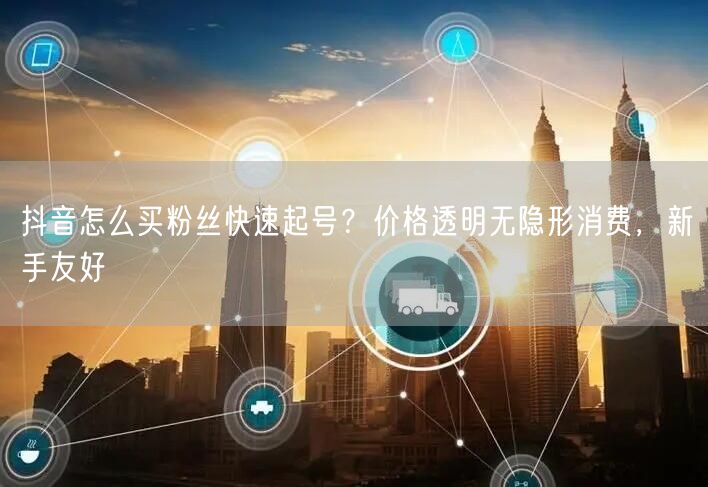 抖音怎么买粉丝快速起号？价格透明无隐形消费，新手友好