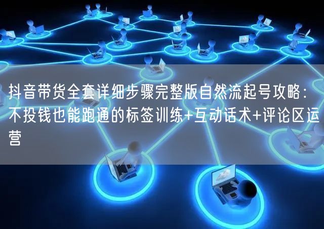 抖音带货全套详细步骤完整版自然流起号攻略：不投钱也能跑通的标签训练+互动话术+评