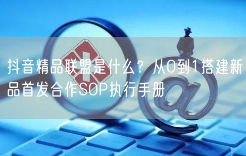 抖音精品联盟是什么？从0到1搭建新品首发合作SOP执行手册