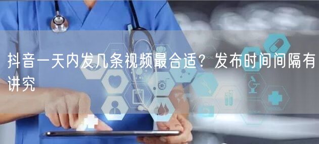 抖音一天内发几条视频最合适？发布时间间隔有讲究