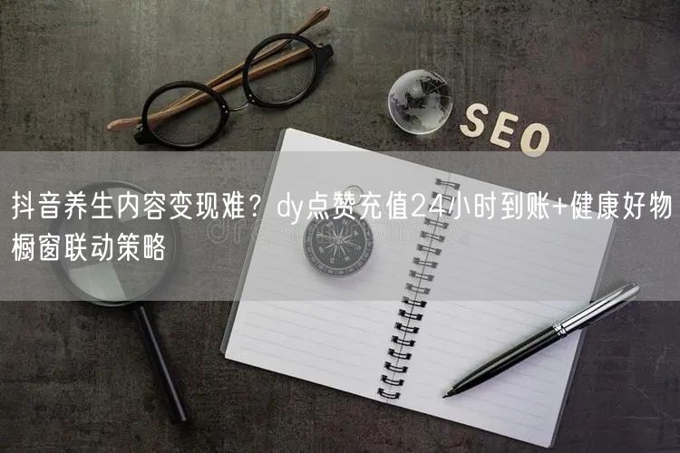 抖音养生内容变现难？dy点赞充值24小时到账+健康好物橱窗联动策略