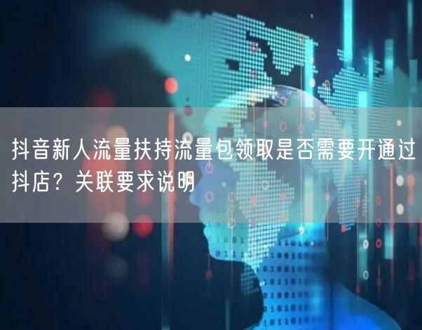 抖音新人流量扶持流量包领取是否需要开通过抖店？关联要求说明