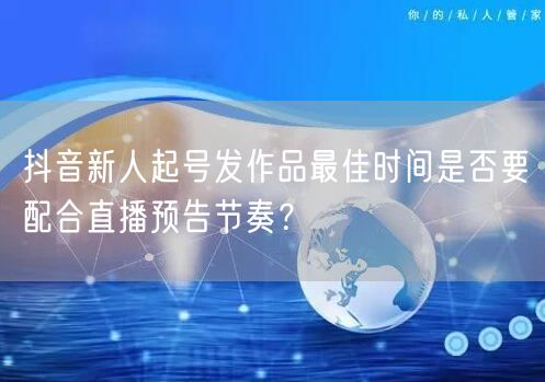 抖音新人起号发作品最佳时间是否要配合直播预告节奏？
