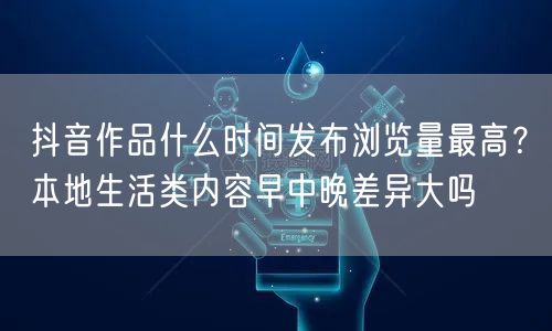 抖音作品什么时间发布浏览量最高？本地生活类内容早中晚差异大吗