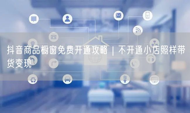 抖音商品橱窗免费开通攻略｜不开通小店照样带货变现