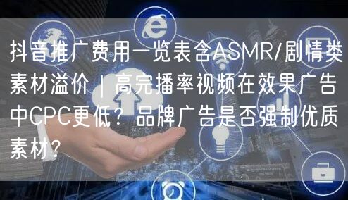 抖音推广费用一览表含ASMR/剧情类素材溢价｜高完播率视频在效果广告中CPC更低