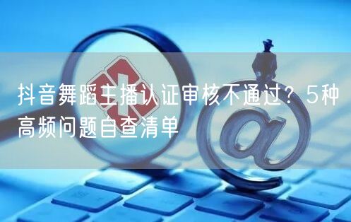 抖音舞蹈主播认证审核不通过？5种高频问题自查清单