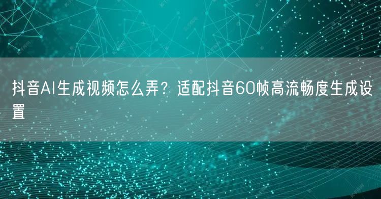 抖音AI生成视频怎么弄？适配抖音60帧高流畅度生成设置