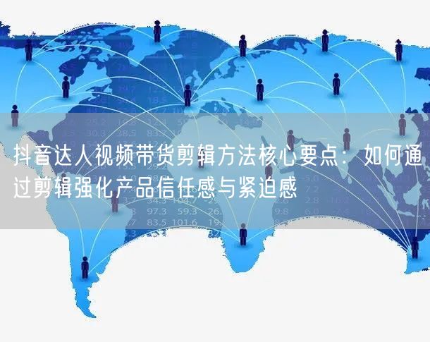 抖音达人视频带货剪辑方法核心要点：如何通过剪辑强化产品信任感与紧迫感