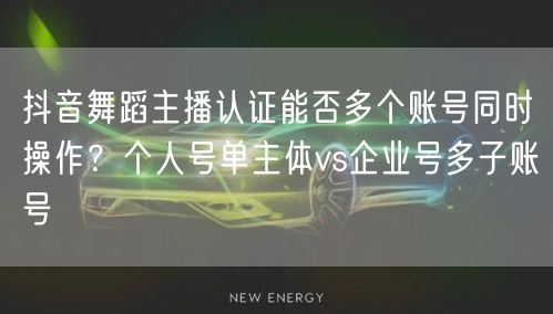 抖音舞蹈主播认证能否多个账号同时操作？个人号单主体vs企业号多子账号