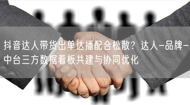 抖音达人带货出单达播配合松散?达人-品牌-中台三方数据看板共建与协同优化