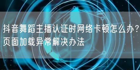 抖音舞蹈主播认证时网络卡顿怎么办?页面加载异常解决办法