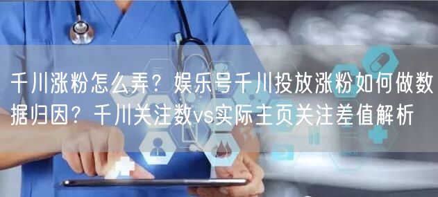千川涨粉怎么弄？娱乐号千川投放涨粉如何做数据归因？千川关注数vs实际主页关注差值