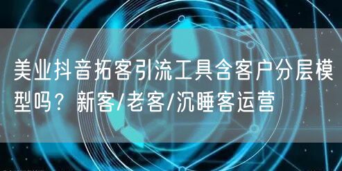 美业抖音拓客引流工具含客户分层模型吗？新客/老客/沉睡客运营