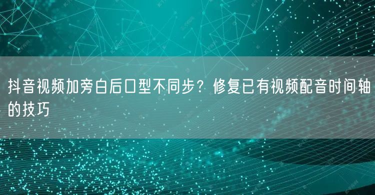 抖音视频加旁白后口型不同步？修复已有视频配音时间轴的技巧
