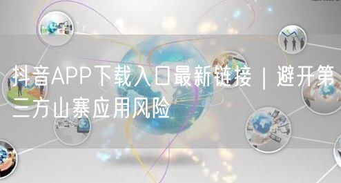 抖音APP下载入口最新链接｜避开第三方山寨应用风险