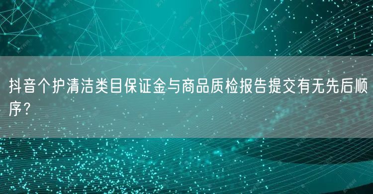 抖音个护清洁类目保证金与商品质检报告提交有无先后顺序?
