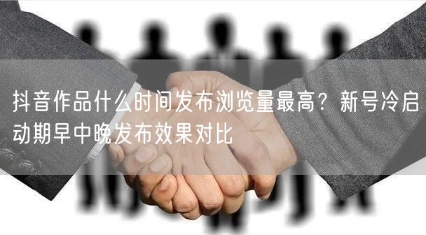 抖音作品什么时间发布浏览量最高？新号冷启动期早中晚发布效果对比