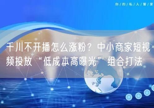 千川不开播怎么涨粉?中小商家短视频投放“低成本高曝光”组合打法
