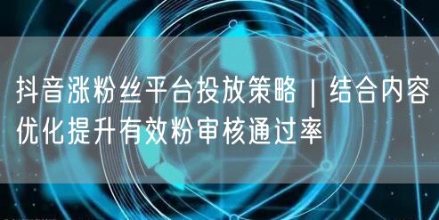 抖音涨粉丝平台投放策略｜结合内容优化提升有效粉审核通过率