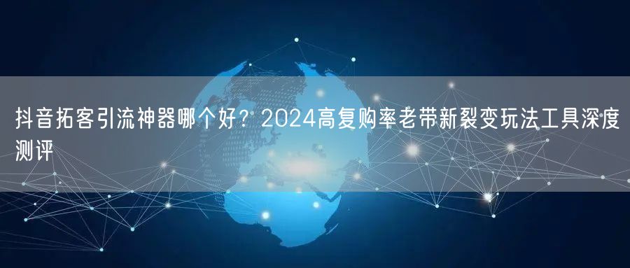 抖音拓客引流神器哪个好？2024高复购率老带新裂变玩法工具深度测评