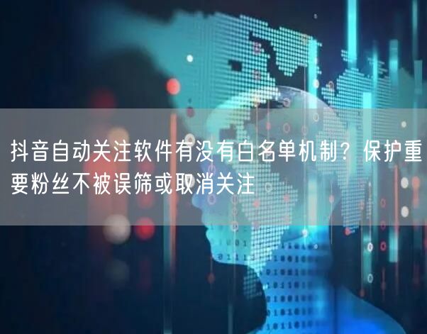 抖音自动关注软件有没有白名单机制?保护重要粉丝不被误筛或取消关注