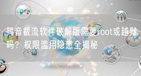 抖音截流软件破解版需要root或越狱吗？权限滥用隐患全揭秘
