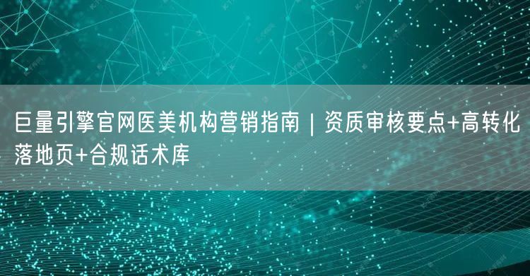 巨量引擎官网医美机构营销指南|资质审核要点+高转化落地页+合规话术库