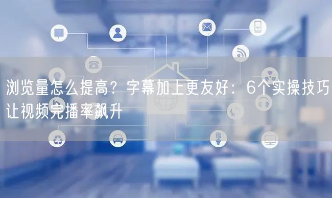 浏览量怎么提高？字幕加上更友好：6个实操技巧让视频完播率飙升