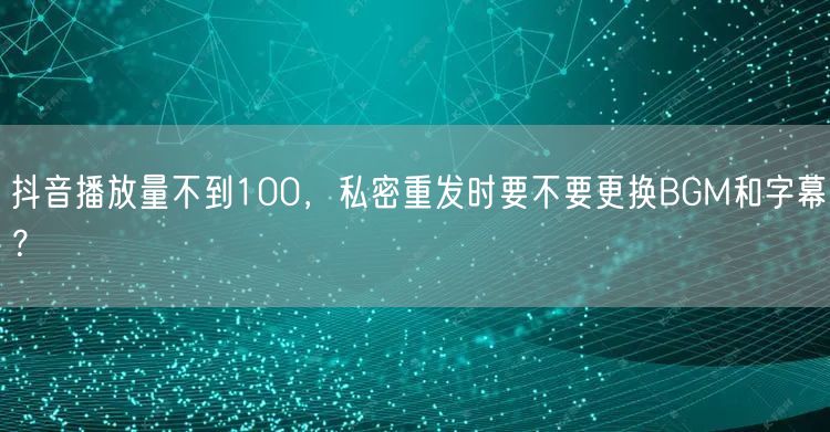 抖音播放量不到100，私密重发时要不要更换BGM和字幕？