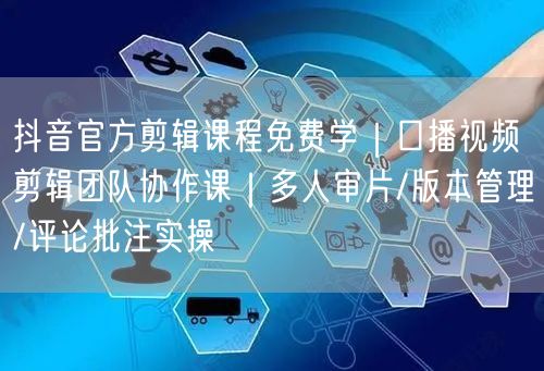 抖音官方剪辑课程免费学|口播视频剪辑团队协作课|多人审片/版本管理/评论批注实操
