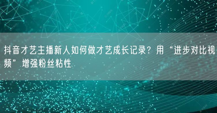 抖音才艺主播新人如何做才艺成长记录?用“进步对比视频”增强粉丝粘性