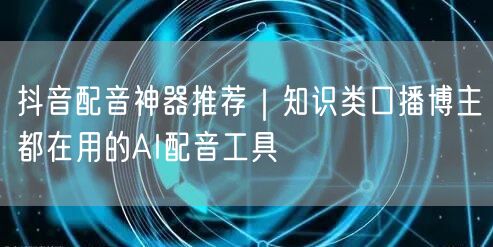 抖音配音神器推荐｜知识类口播博主都在用的AI配音工具