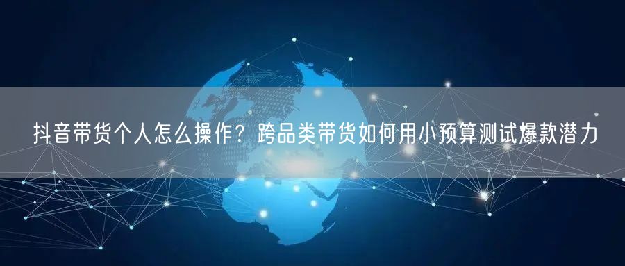 抖音带货个人怎么操作？跨品类带货如何用小预算测试爆款潜力