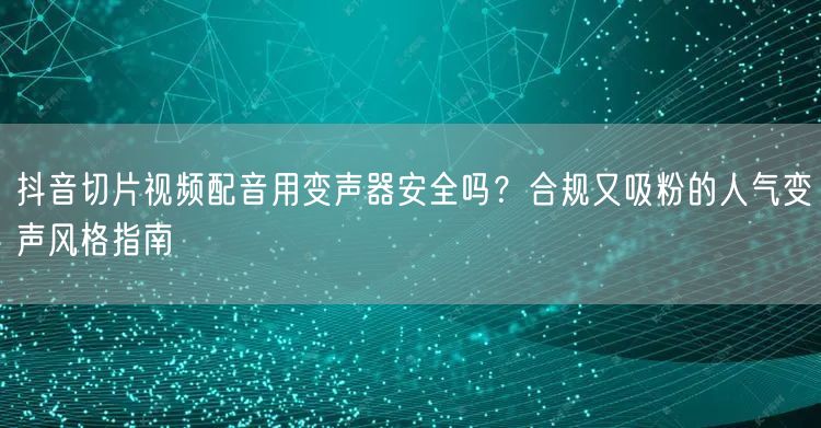 抖音切片视频配音用变声器安全吗？合规又吸粉的人气变声风格指南
