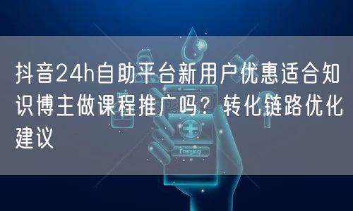 抖音24h自助平台新用户优惠适合知识博主做课程推广吗？转化链路优化建议