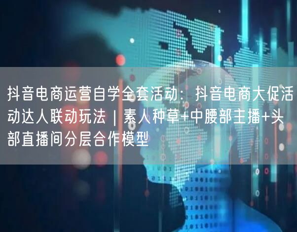 抖音电商运营自学全套活动:抖音电商大促活动达人联动玩法|素人种草+中腰部主播+头