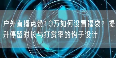 户外直播点赞10万如何设置福袋？提升停留时长与打赏率的钩子设计