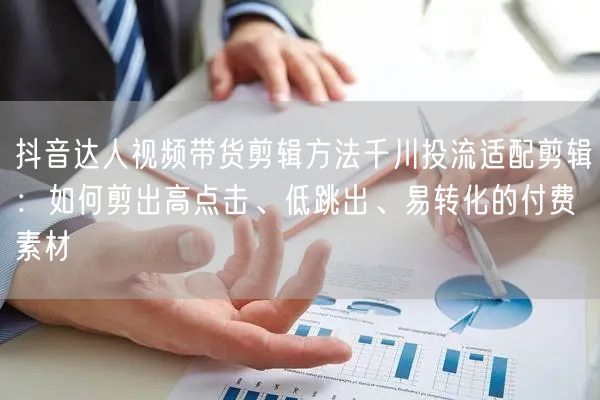 抖音达人视频带货剪辑方法千川投流适配剪辑：如何剪出高点击、低跳出、易转化的付费素